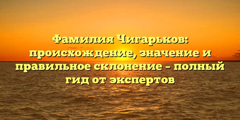 Фамилия Чигарьков: происхождение, значение и правильное склонение – полный гид от экспертов