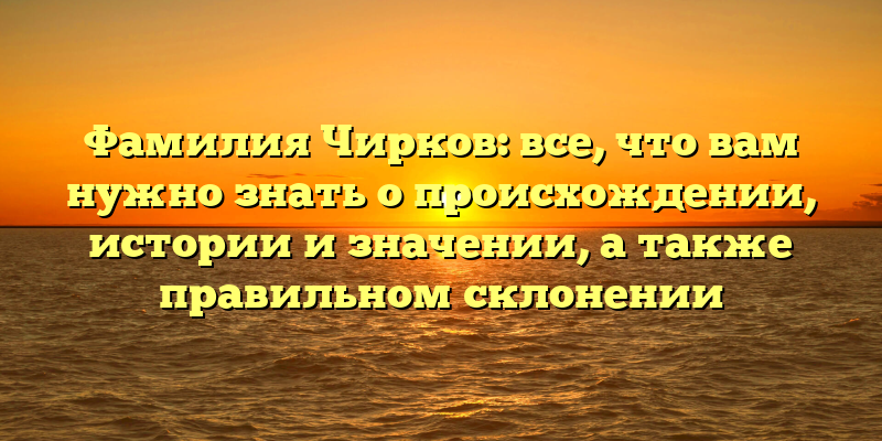 Фамилия Чирков: все, что вам нужно знать о происхождении, истории и значении, а также правильном склонении