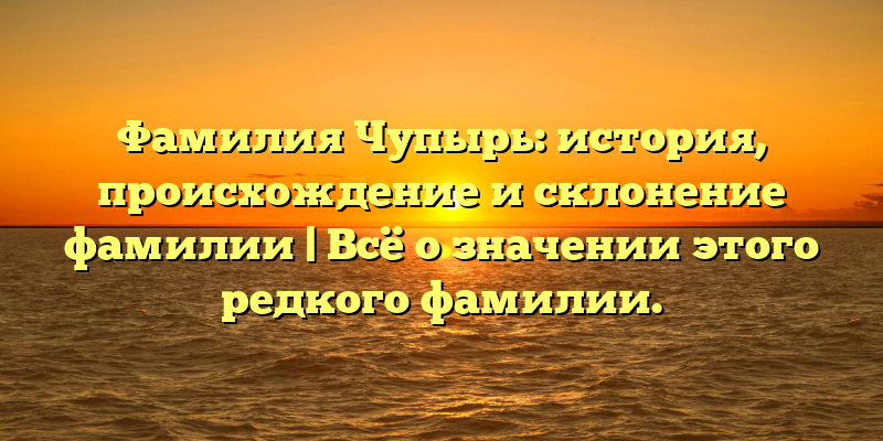 Фамилия Чупырь: история, происхождение и склонение фамилии | Всё о значении этого редкого фамилии.