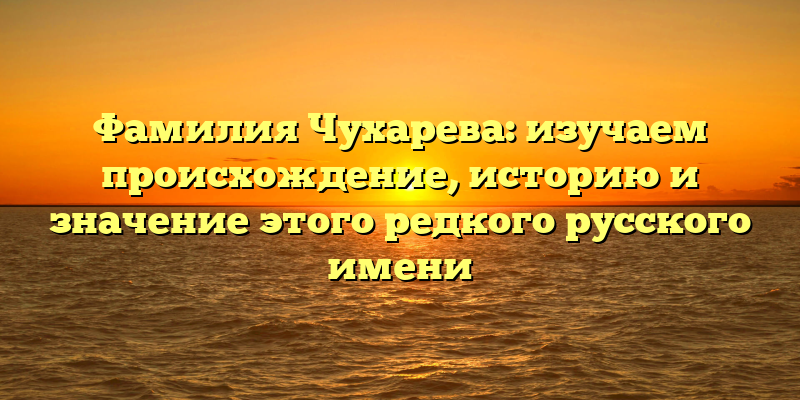 Фамилия Чухарева: изучаем происхождение, историю и значение этого редкого русского имени