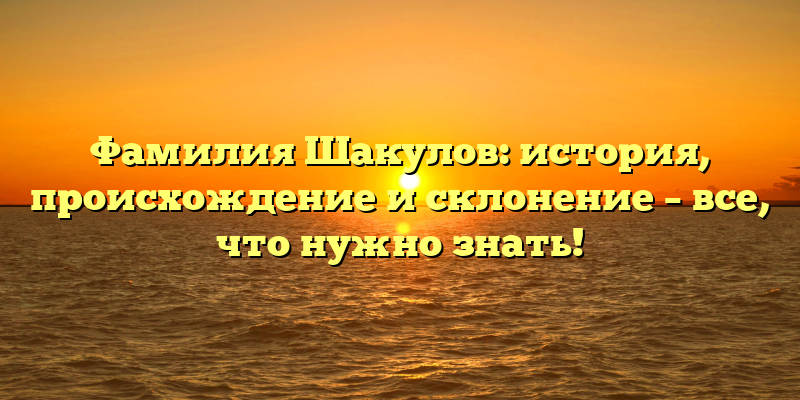 Фамилия Шакулов: история, происхождение и склонение – все, что нужно знать!