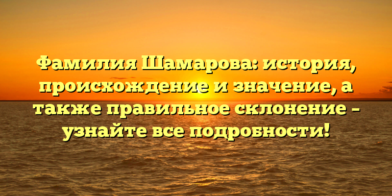 Фамилия Шамарова: история, происхождение и значение, а также правильное склонение – узнайте все подробности!