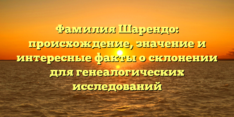 Фамилия Шарендо: происхождение, значение и интересные факты о склонении для генеалогических исследований