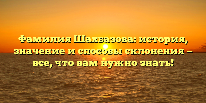 Фамилия Шахбазова: история, значение и способы склонения — все, что вам нужно знать!