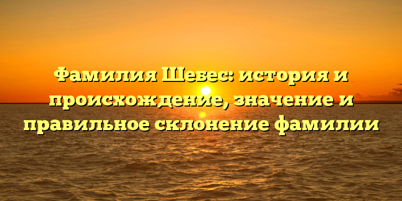 Фамилия Шебес: история и происхождение, значение и правильное склонение фамилии