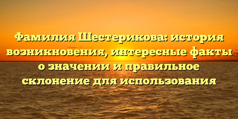Фамилия Шестерикова: история возникновения, интересные факты о значении и правильное склонение для использования