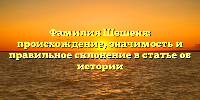 Фамилия Шешеня: происхождение, значимость и правильное склонение в статье об истории