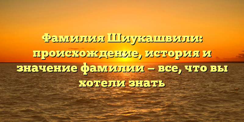 Фамилия Шиукашвили: происхождение, история и значение фамилии — все, что вы хотели знать