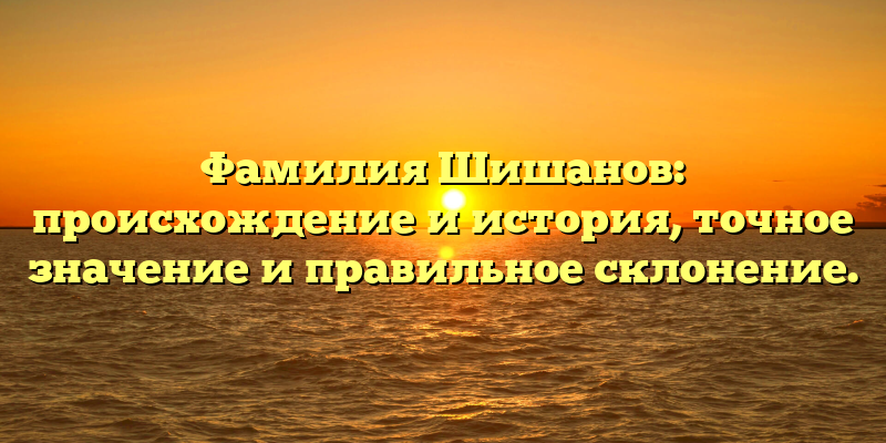 Фамилия Шишанов: происхождение и история, точное значение и правильное склонение.