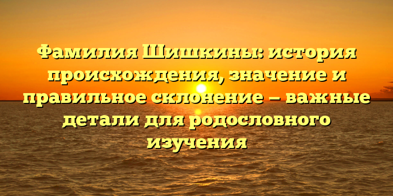 Фамилия Шишкины: история происхождения, значение и правильное склонение — важные детали для родословного изучения