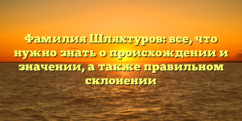 Фамилия Шляхтуров: все, что нужно знать о происхождении и значении, а также правильном склонении