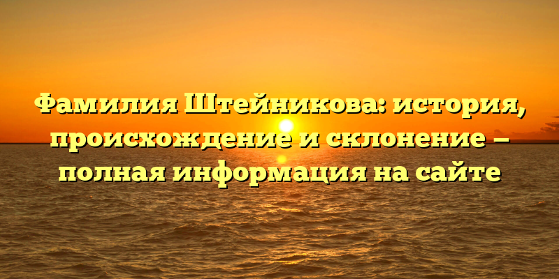 Фамилия Штейникова: история, происхождение и склонение — полная информация на сайте