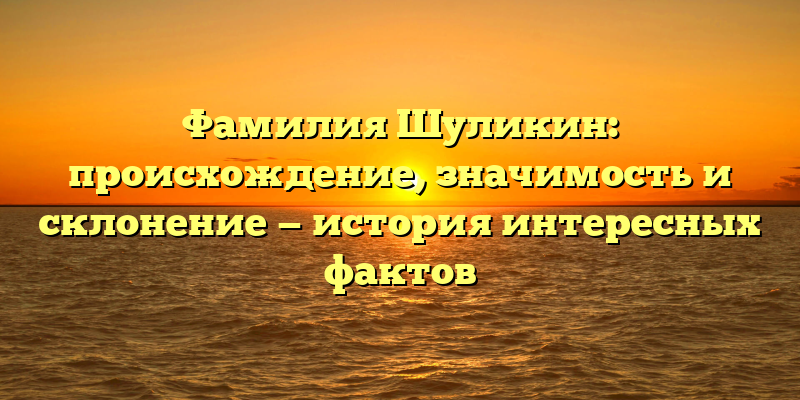 Фамилия Шуликин: происхождение, значимость и склонение — история интересных фактов