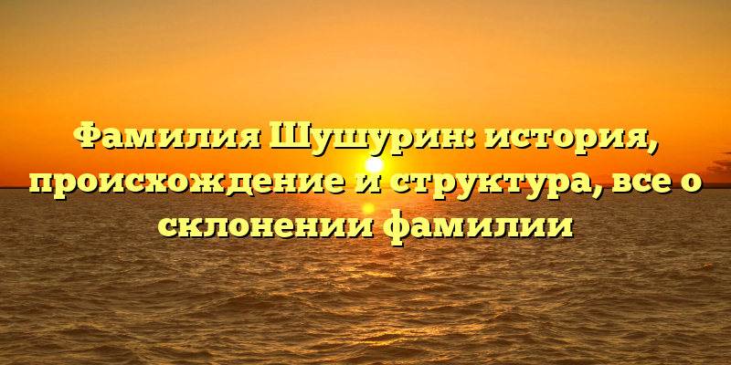 Фамилия Шушурин: история, происхождение и структура, все о склонении фамилии