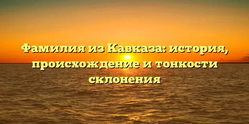Фамилия из Кавказа: история, происхождение и тонкости склонения Фамилия из Кавказа: история, происхождение и тонкости склонения