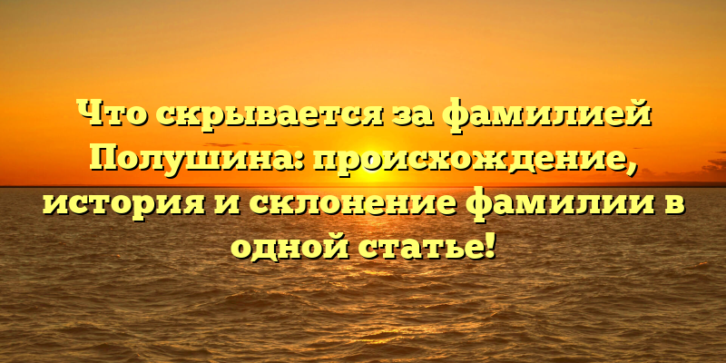 Что скрывается за фамилией Полушина: происхождение, история и склонение фамилии в одной статье!