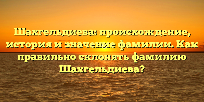 Шахгельдиева: происхождение, история и значение фамилии. Как правильно склонять фамилию Шахгельдиева?