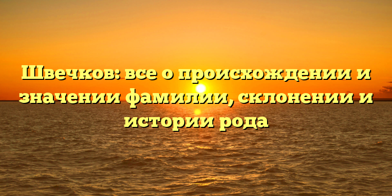 Швечков: все о происхождении и значении фамилии, склонении и истории рода
