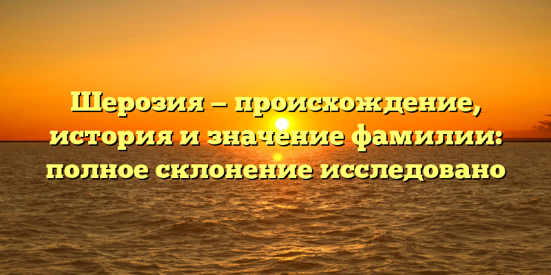 Шерозия — происхождение, история и значение фамилии: полное склонение исследовано