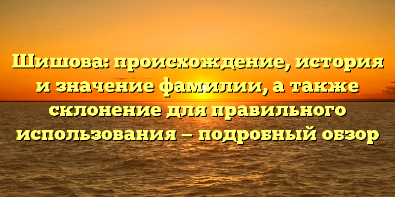 Шишова: происхождение, история и значение фамилии, а также склонение для правильного использования — подробный обзор