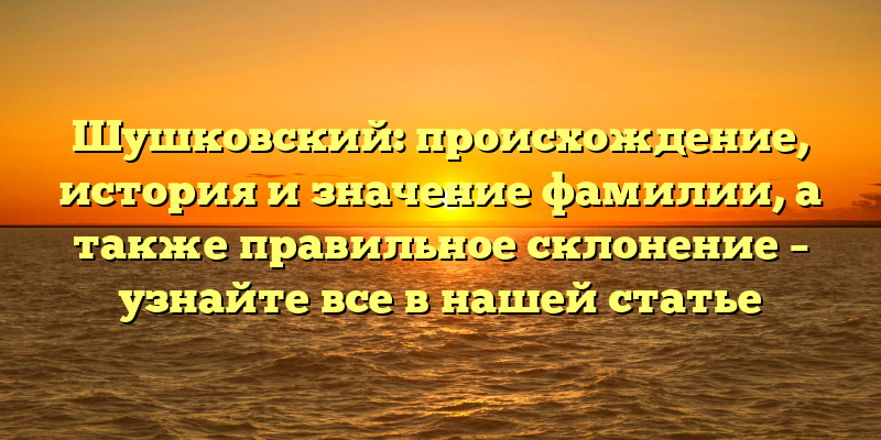 Шушковский: происхождение, история и значение фамилии, а также правильное склонение – узнайте все в нашей статье