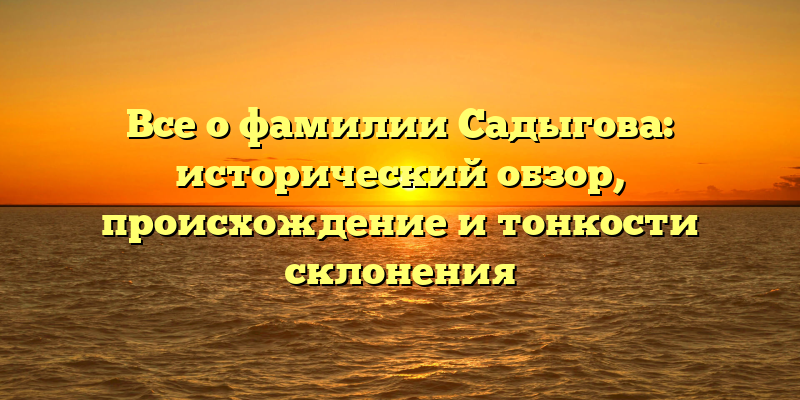 Все о фамилии Садыгова: исторический обзор, происхождение и тонкости склонения