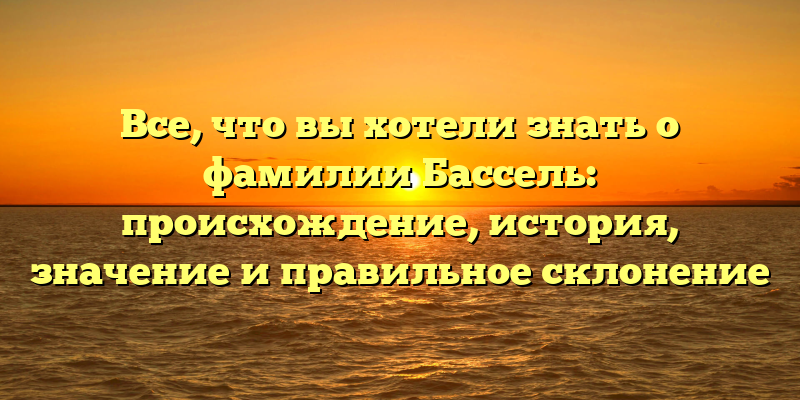 Все, что вы хотели знать о фамилии Бассель: происхождение, история, значение и правильное склонение