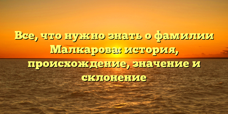 Все, что нужно знать о фамилии Малкарова: история, происхождение, значение и склонение