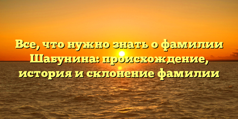 Все, что нужно знать о фамилии Шабунина: происхождение, история и склонение фамилии