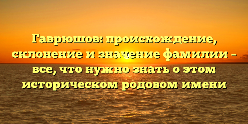 Гаврюшов: происхождение, склонение и значение фамилии – все, что нужно знать о этом историческом родовом имени