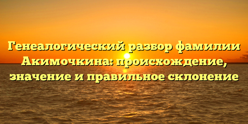 Генеалогический разбор фамилии Акимочкина: происхождение, значение и правильное склонение