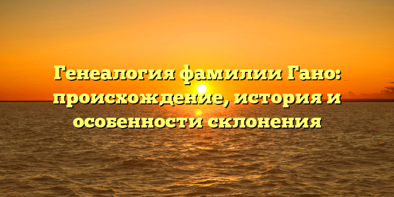 Генеалогия фамилии Гано: происхождение, история и особенности склонения