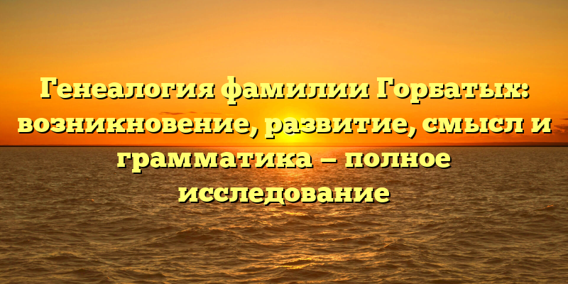 Генеалогия фамилии Горбатых: возникновение, развитие, смысл и грамматика — полное исследование