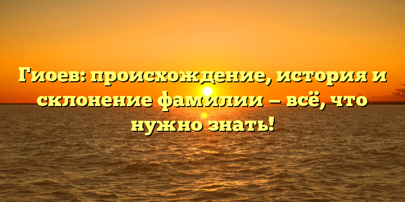 Гиоев: происхождение, история и склонение фамилии — всё, что нужно знать!