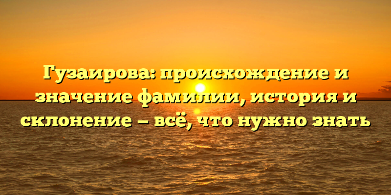 Гузаирова: происхождение и значение фамилии, история и склонение — всё, что нужно знать