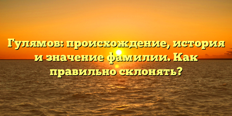 Гулямов: происхождение, история и значение фамилии. Как правильно склонять?