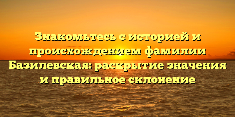 Знакомьтесь с историей и происхождением фамилии Базилевская: раскрытие значения и правильное склонение