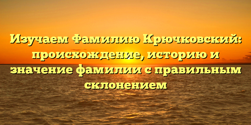 Изучаем Фамилию Крючковский: происхождение, историю и значение фамилии с правильным склонением