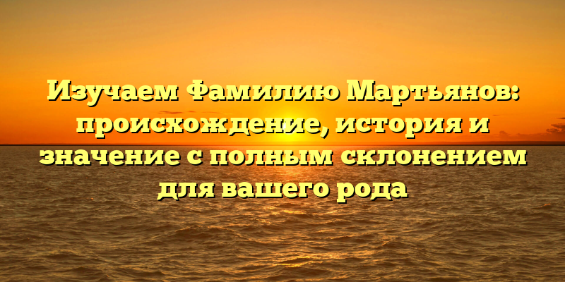 Изучаем Фамилию Мартьянов: происхождение, история и значение с полным склонением для вашего рода