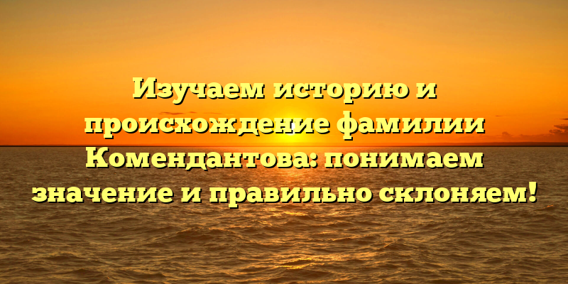 Изучаем историю и происхождение фамилии Комендантова: понимаем значение и правильно склоняем!
