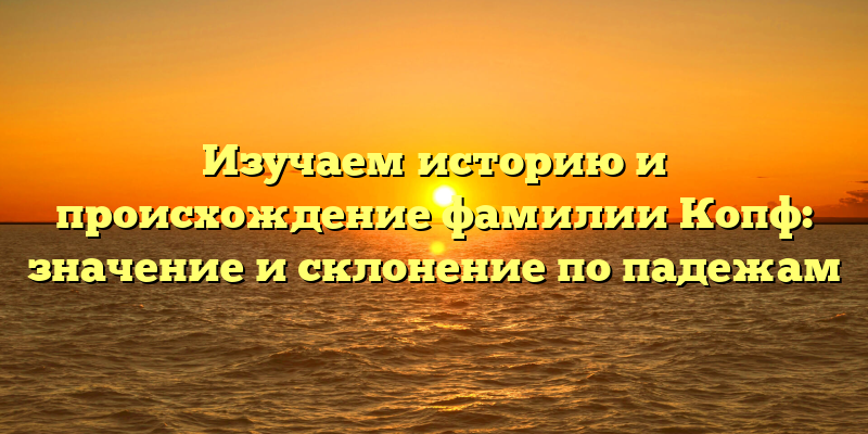 Изучаем историю и происхождение фамилии Копф: значение и склонение по падежам