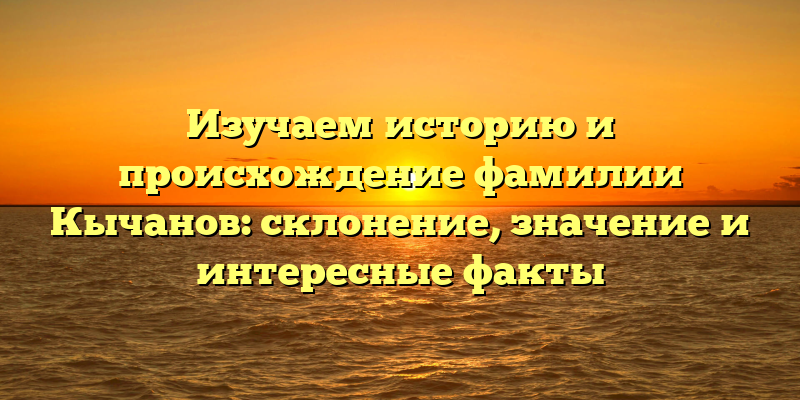 Изучаем историю и происхождение фамилии Кычанов: склонение, значение и интересные факты
