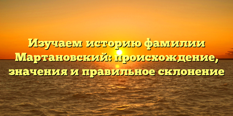 Изучаем историю фамилии Мартановский: происхождение, значения и правильное склонение