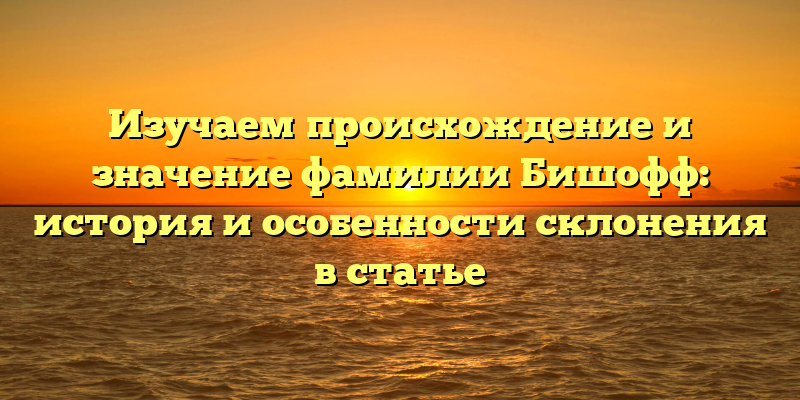 Изучаем происхождение и значение фамилии Бишофф: история и особенности склонения в статье