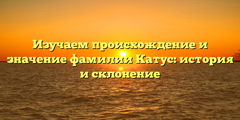 Изучаем происхождение и значение фамилии Катус: история и склонение