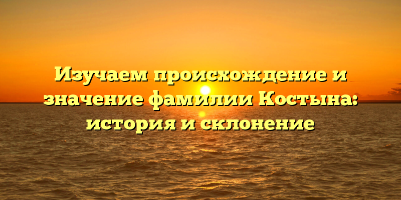 Изучаем происхождение и значение фамилии Костына: история и склонение