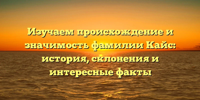 Изучаем происхождение и значимость фамилии Кайс: история, склонения и интересные факты