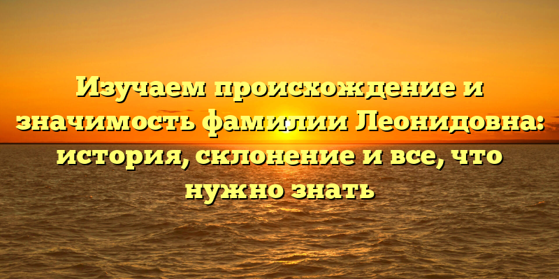 Изучаем происхождение и значимость фамилии Леонидовна: история, склонение и все, что нужно знать
