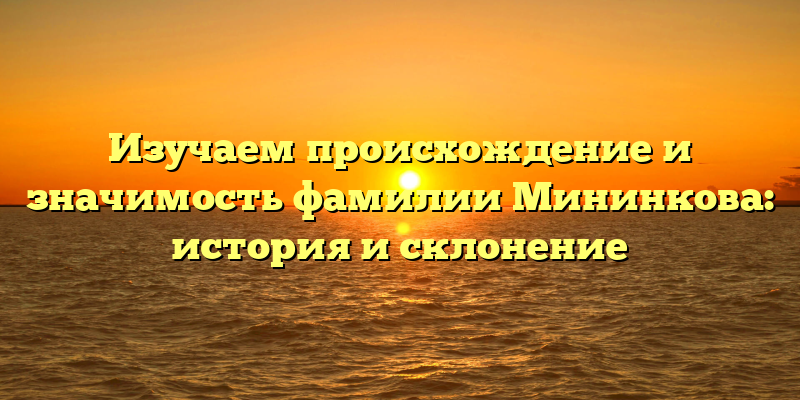 Изучаем происхождение и значимость фамилии Мининкова: история и склонение