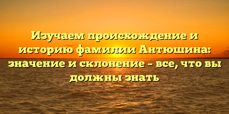 Изучаем происхождение и историю фамилии Антюшина: значение и склонение – все, что вы должны знать